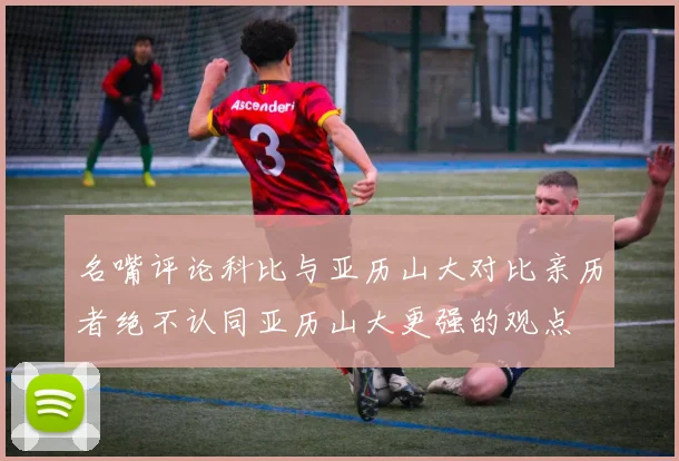 名嘴评论科比与亚历山大对比亲历者绝不认同亚历山大更强的观点