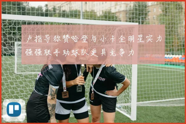 卢指导称赞哈登与小卡全明星实力强强联手助球队更具竞争力
