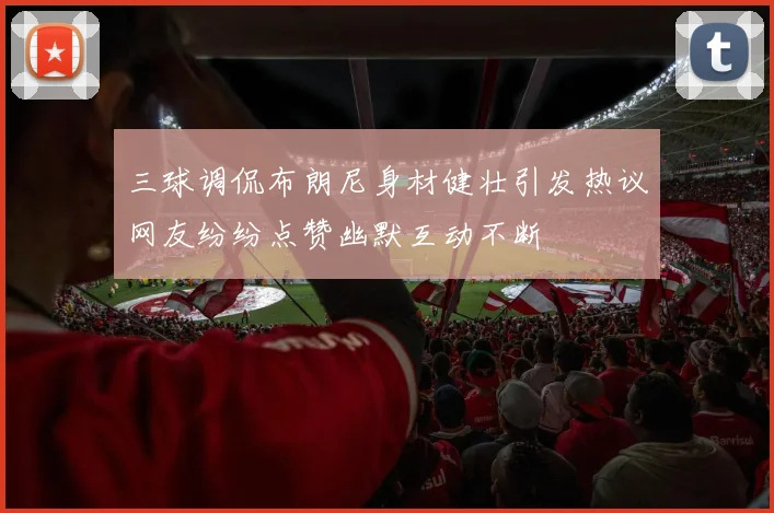 三球调侃布朗尼身材健壮引发热议网友纷纷点赞幽默互动不断