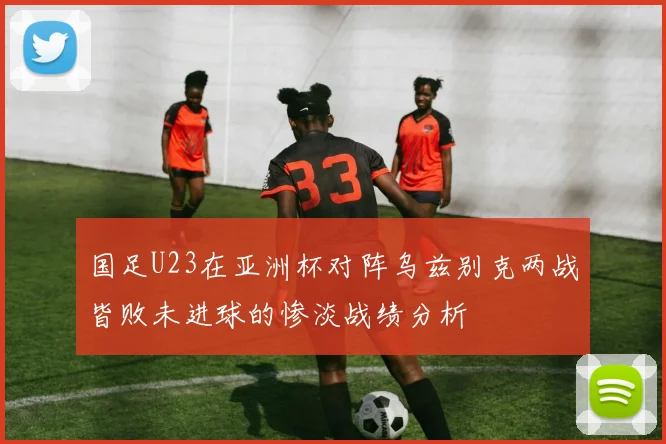 国足U23在亚洲杯对阵乌兹别克两战皆败未进球的惨淡战绩分析