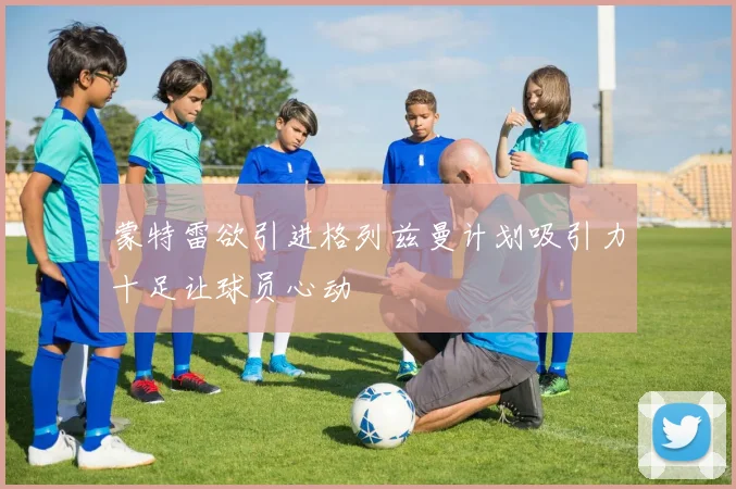 蒙特雷欲引进格列兹曼计划吸引力十足让球员心动