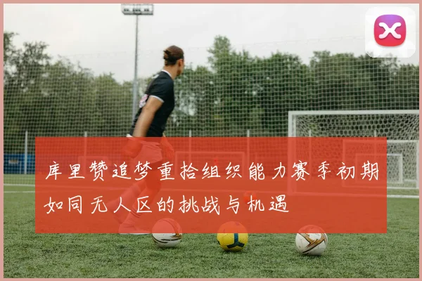 库里赞追梦重拾组织能力赛季初期如同无人区的挑战与机遇