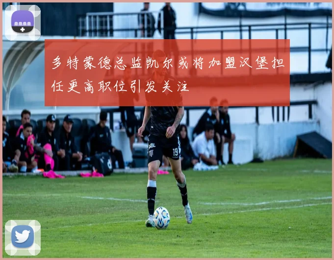多特蒙德总监凯尔或将加盟汉堡担任更高职位引发关注