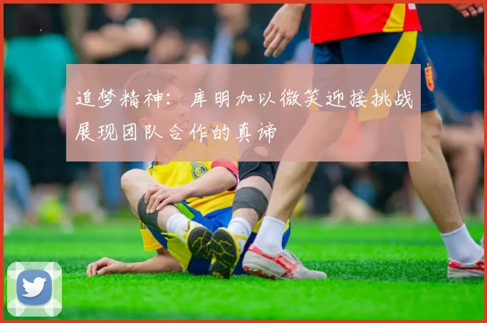 追梦精神：库明加以微笑迎接挑战展现团队合作的真谛
