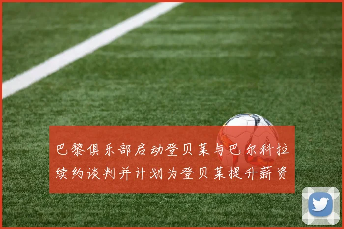 巴黎俱乐部启动登贝莱与巴尔科拉续约谈判并计划为登贝莱提升薪资待遇