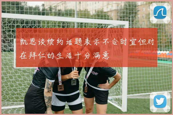 凯恩谈续约话题表示不合时宜但对在拜仁的生活十分满意