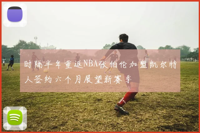 时隔半年重返NBA张伯伦加盟凯尔特人签约六个月展望新赛季