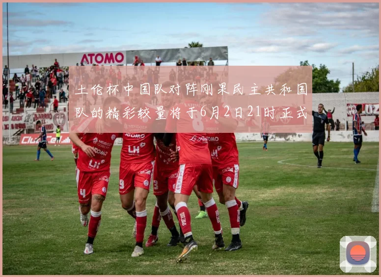 土伦杯中国队对阵刚果民主共和国队的精彩较量将于6月2日21时正式开启