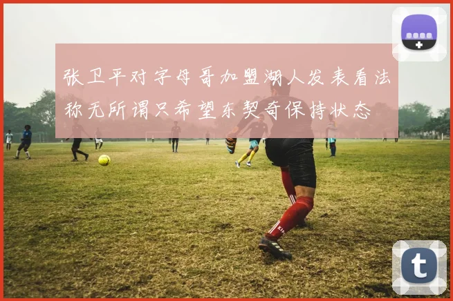 张卫平对字母哥加盟湖人发表看法称无所谓只希望东契奇保持状态