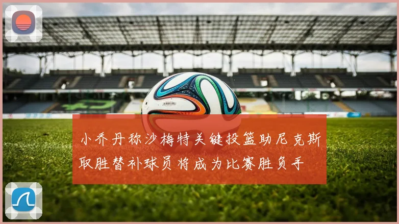 小乔丹称沙梅特关键投篮助尼克斯取胜替补球员将成为比赛胜负手
